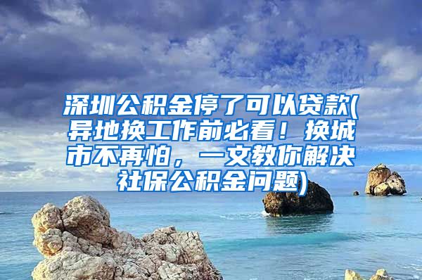 深圳公积金停了可以贷款(异地换工作前必看！换城市不再怕，一文教你解决社保公积金问题)