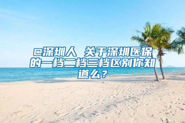 @深圳人 关于深圳医保的一档二档三档区别你知道么？