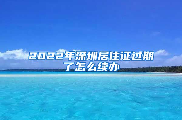 2022年深圳居住证过期了怎么续办