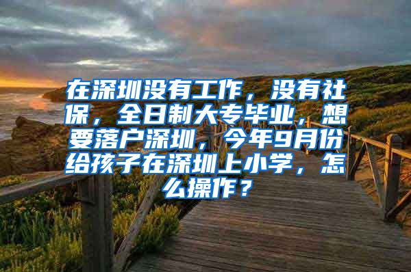 在深圳没有工作，没有社保，全日制大专毕业，想要落户深圳，今年9月份给孩子在深圳上小学，怎么操作？