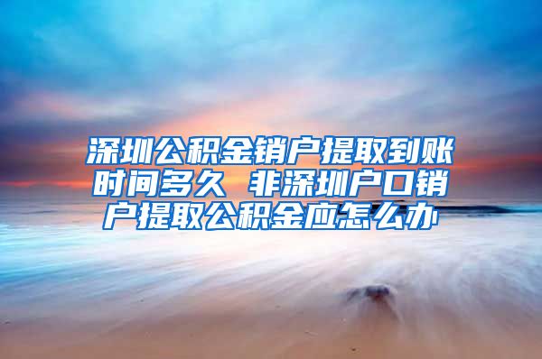 深圳公积金销户提取到账时间多久 非深圳户口销户提取公积金应怎么办