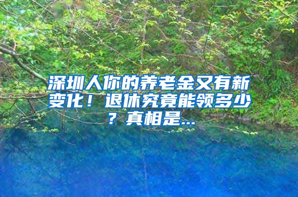 深圳人你的养老金又有新变化！退休究竟能领多少？真相是...