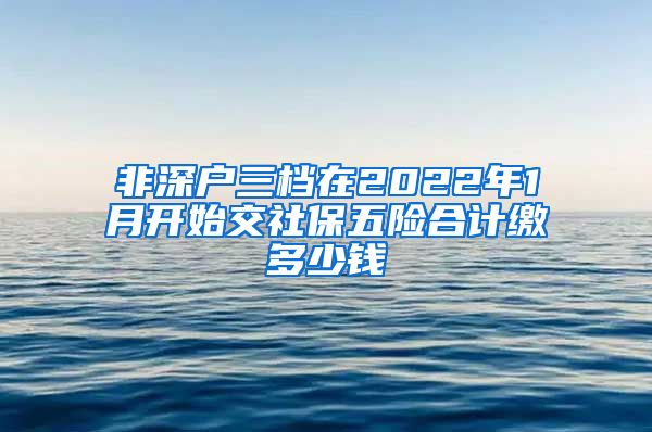 非深户三档在2022年1月开始交社保五险合计缴多少钱