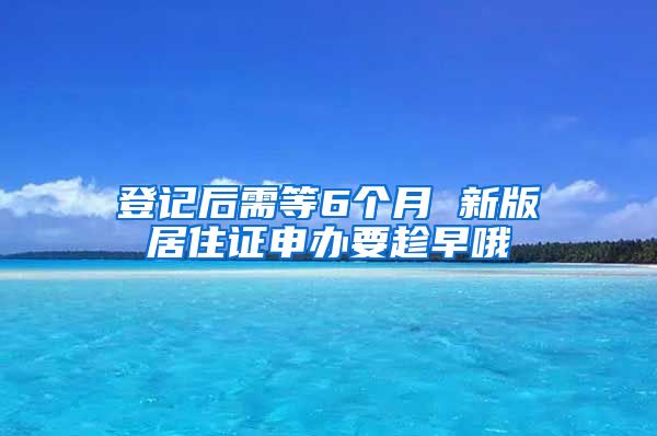 登记后需等6个月 新版居住证申办要趁早哦