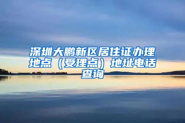 深圳大鹏新区居住证办理地点（受理点）地址电话查询