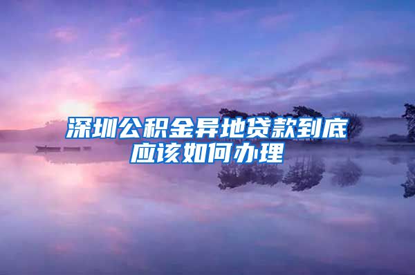 深圳公积金异地贷款到底应该如何办理