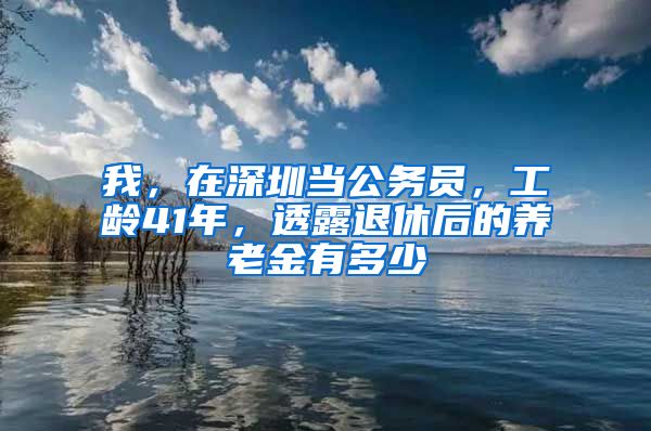 我，在深圳当公务员，工龄41年，透露退休后的养老金有多少