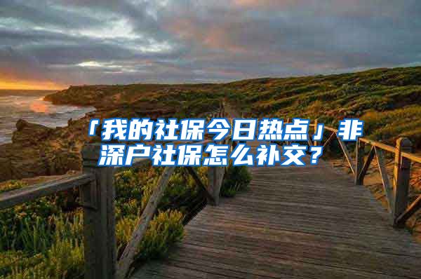 「我的社保今日热点」非深户社保怎么补交？