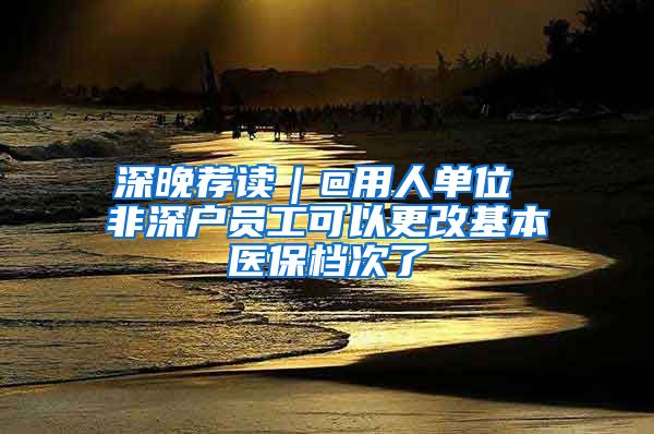 深晚荐读｜@用人单位 非深户员工可以更改基本医保档次了