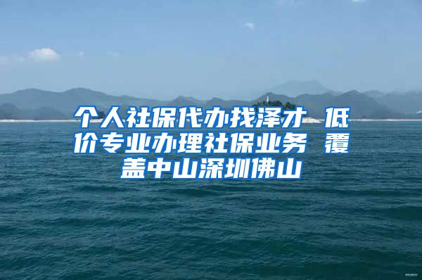 个人社保代办找泽才 低价专业办理社保业务 覆盖中山深圳佛山