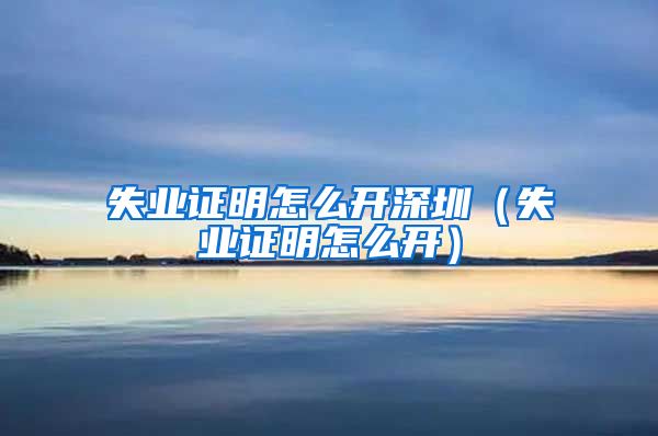 失业证明怎么开深圳（失业证明怎么开）