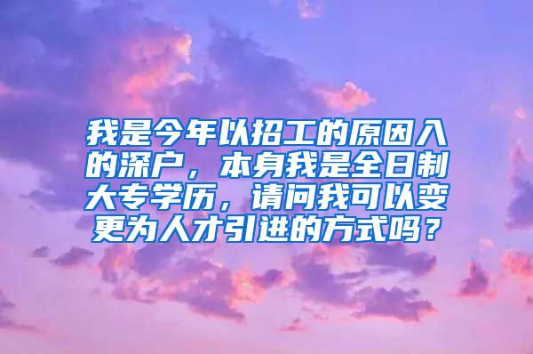 我是今年以招工的原因入的深户，本身我是全日制大专学历，请问我可以变更为人才引进的方式吗？