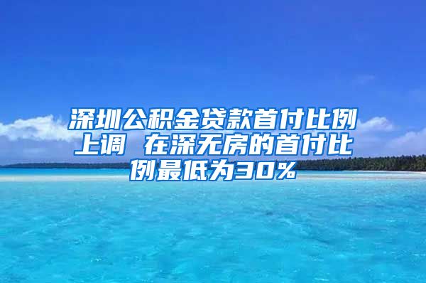 深圳公积金贷款首付比例上调 在深无房的首付比例最低为30%