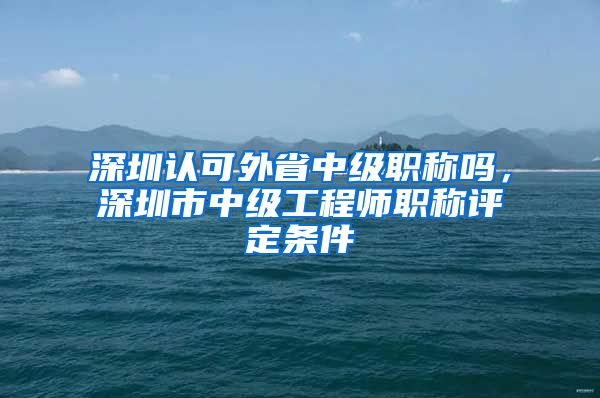 深圳认可外省中级职称吗，深圳市中级工程师职称评定条件