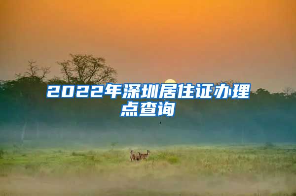 2022年深圳居住证办理点查询