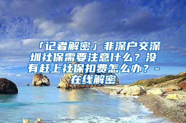 「记者解密」非深户交深圳社保需要注意什么？没有赶上社保扣费怎么办？-在线解密