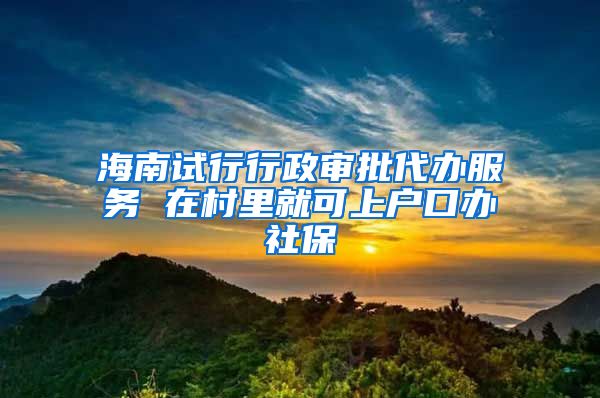 海南试行行政审批代办服务 在村里就可上户口办社保