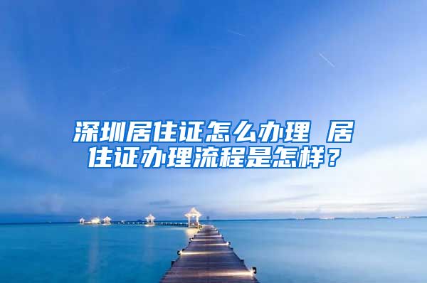 深圳居住证怎么办理 居住证办理流程是怎样？