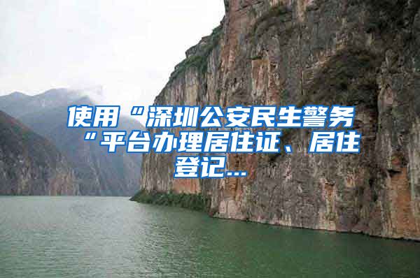 使用“深圳公安民生警务“平台办理居住证、居住登记...