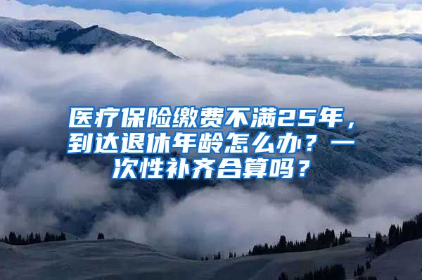 医疗保险缴费不满25年，到达退休年龄怎么办？一次性补齐合算吗？