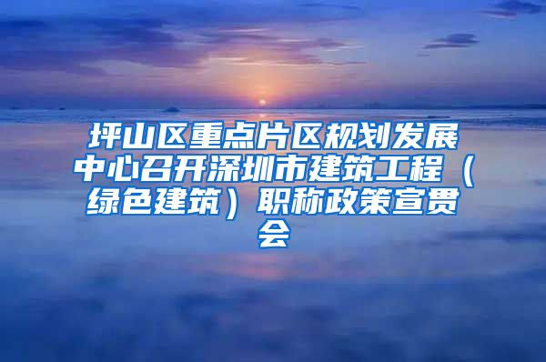 坪山区重点片区规划发展中心召开深圳市建筑工程（绿色建筑）职称政策宣贯会