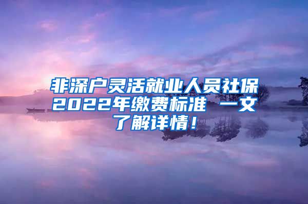 非深户灵活就业人员社保2022年缴费标准 一文了解详情！