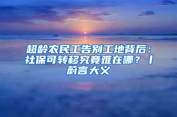 超龄农民工告别工地背后：社保可转移究竟难在哪？丨蔚言大义