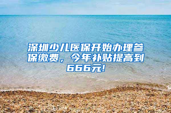 深圳少儿医保开始办理参保缴费，今年补贴提高到666元!