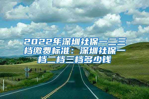 2022年深圳社保一二三档缴费标准：深圳社保一档二档三档多少钱