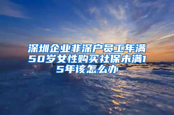 深圳企业非深户员工年满50岁女性购买社保未满15年该怎么办