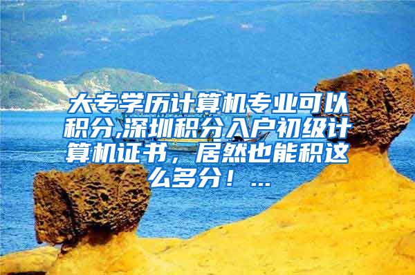 大专学历计算机专业可以积分,深圳积分入户初级计算机证书，居然也能积这么多分！...