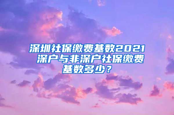 深圳社保缴费基数2021 深户与非深户社保缴费基数多少？