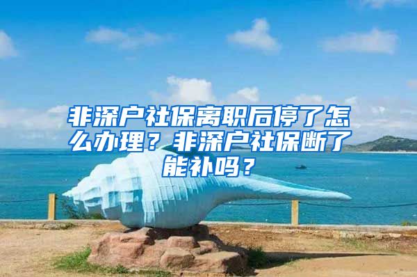 非深户社保离职后停了怎么办理？非深户社保断了能补吗？