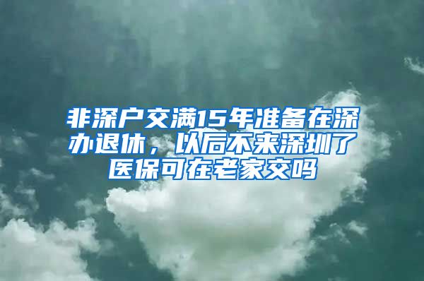 非深户交满15年准备在深办退休，以后不来深圳了医保可在老家交吗