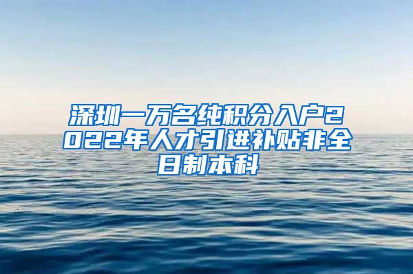 深圳一万名纯积分入户2022年人才引进补贴非全日制本科