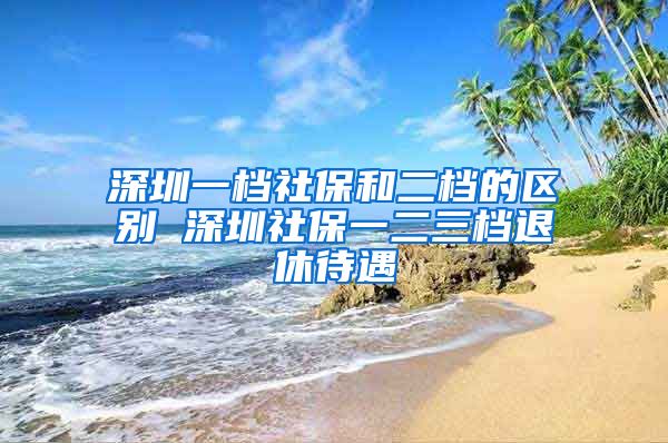 深圳一档社保和二档的区别 深圳社保一二三档退休待遇