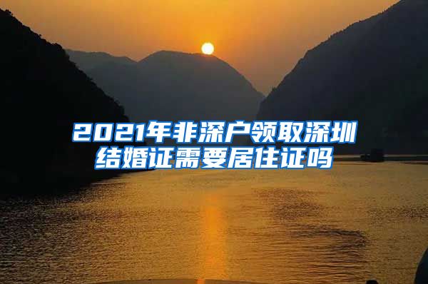 2021年非深户领取深圳结婚证需要居住证吗