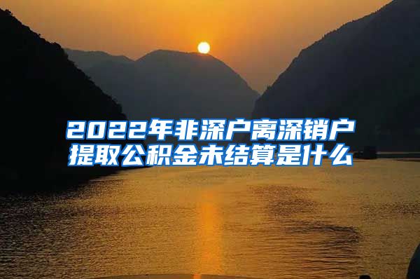 2022年非深户离深销户提取公积金未结算是什么