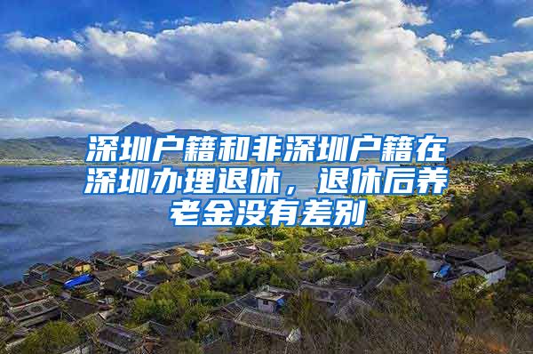 深圳户籍和非深圳户籍在深圳办理退休，退休后养老金没有差别