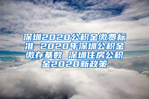 深圳2020公积金缴费标准 2020年深圳公积金缴存基数 深圳住房公积金2020新政策