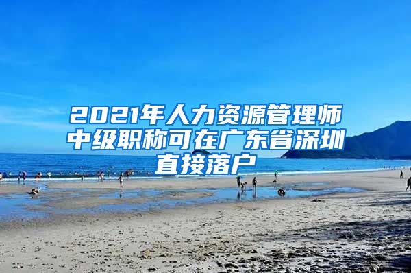 2021年人力资源管理师中级职称可在广东省深圳直接落户