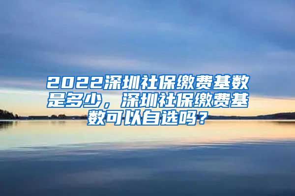 2022深圳社保缴费基数是多少，深圳社保缴费基数可以自选吗？