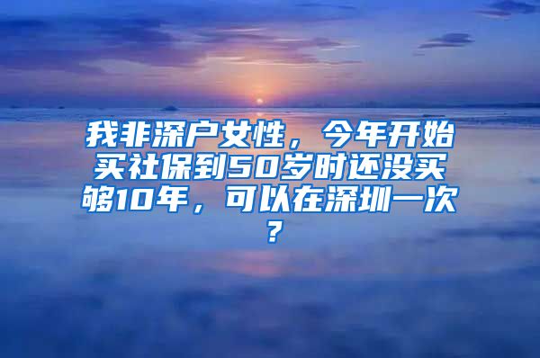 我非深户女性，今年开始买社保到50岁时还没买够10年，可以在深圳一次？