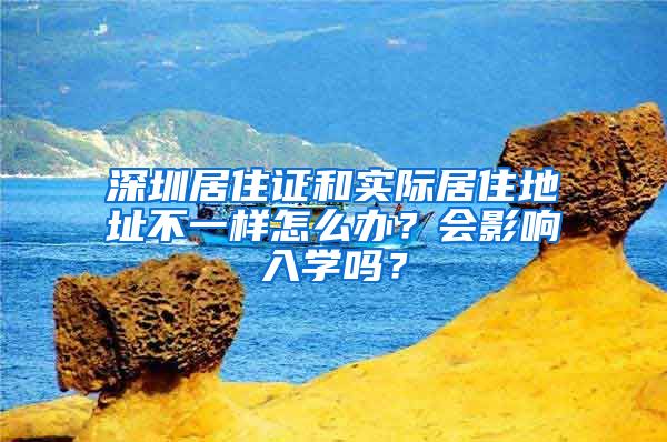 深圳居住证和实际居住地址不一样怎么办？会影响入学吗？