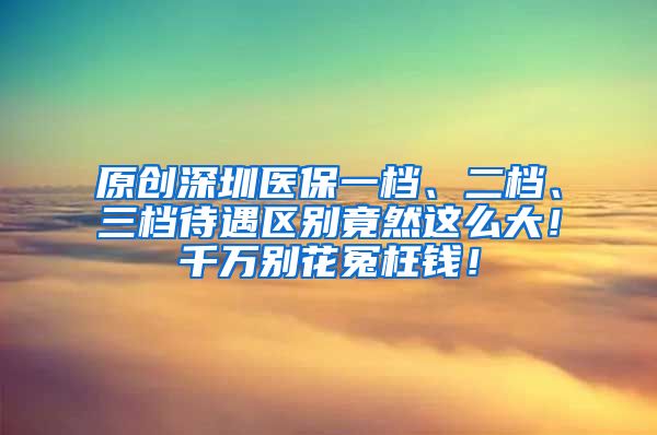 原创深圳医保一档、二档、三档待遇区别竟然这么大！千万别花冤枉钱！