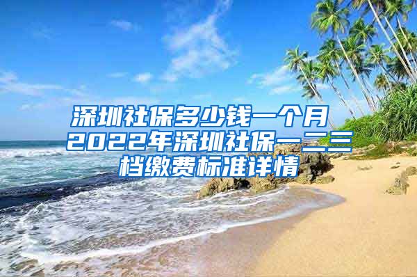 深圳社保多少钱一个月 2022年深圳社保一二三档缴费标准详情