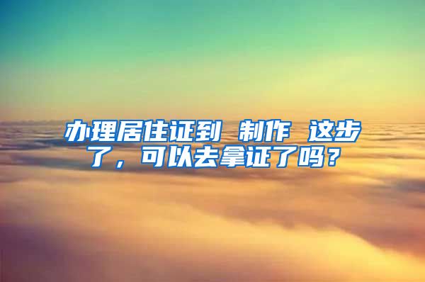 办理居住证到 制作 这步了，可以去拿证了吗？