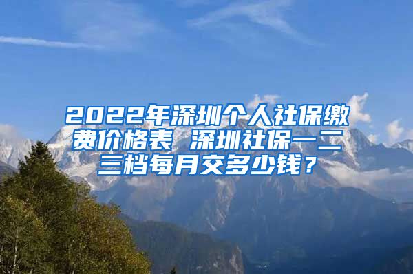 2022年深圳个人社保缴费价格表 深圳社保一二三档每月交多少钱？