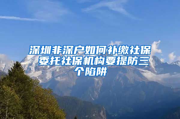 深圳非深户如何补缴社保 委托社保机构要提防三个陷阱