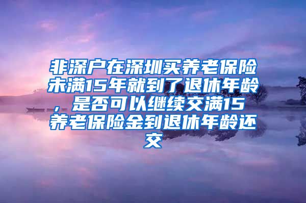 非深户在深圳买养老保险未满15年就到了退休年龄，是否可以继续交满15 养老保险金到退休年龄还交